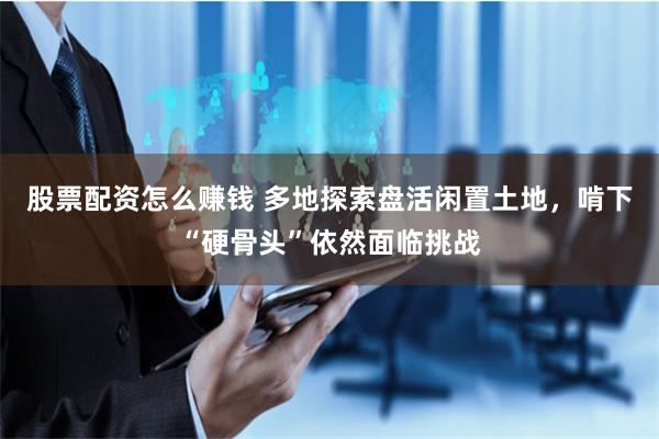股票配资怎么赚钱 多地探索盘活闲置土地，啃下“硬骨头”依然面临挑战