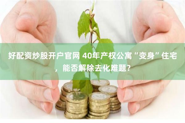 好配资炒股开户官网 40年产权公寓“变身”住宅，能否解除去化难题？
