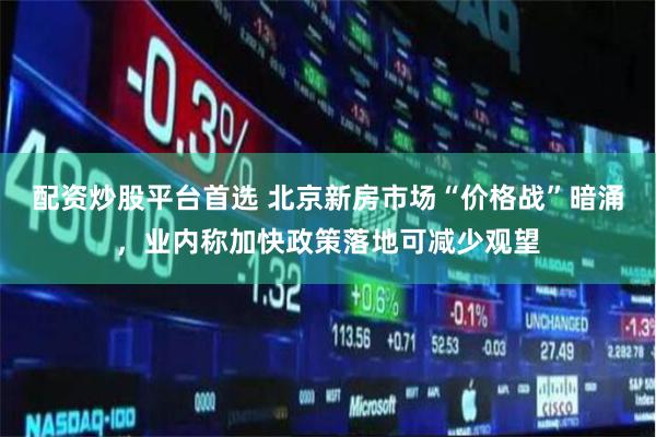 配资炒股平台首选 北京新房市场“价格战”暗涌，业内称加快政策落地可减少观望