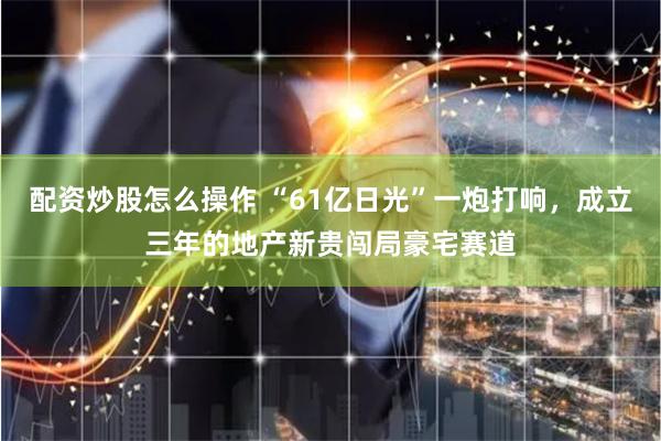 配资炒股怎么操作 “61亿日光”一炮打响，成立三年的地产新贵闯局豪宅赛道