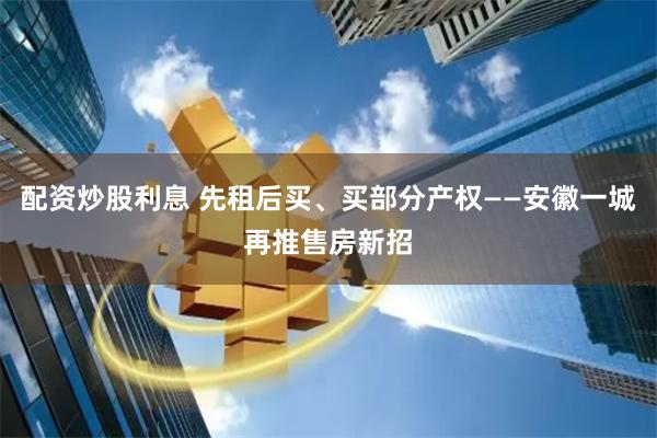 配资炒股利息 先租后买、买部分产权——安徽一城再推售房新招