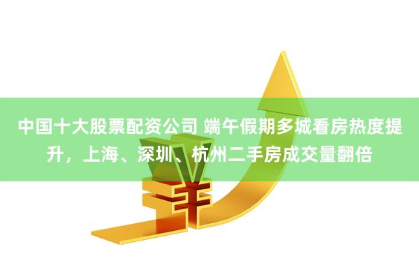 中国十大股票配资公司 端午假期多城看房热度提升，上海、深圳、杭州二手房成交量翻倍