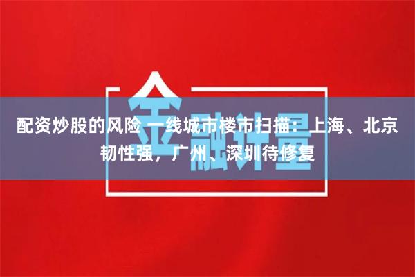 配资炒股的风险 一线城市楼市扫描：上海、北京韧性强，广州、深圳待修复