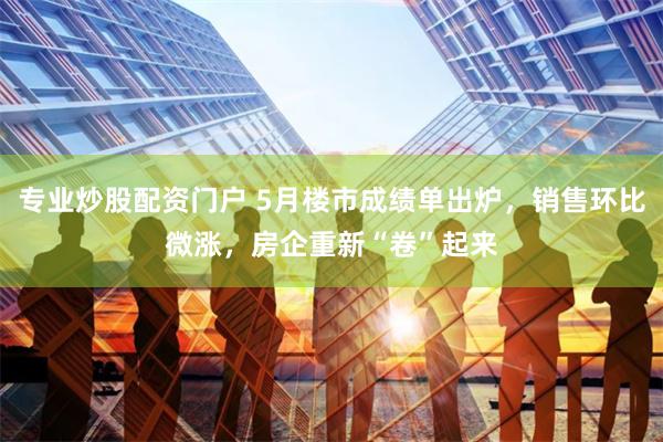 专业炒股配资门户 5月楼市成绩单出炉，销售环比微涨，房企重新“卷”起来