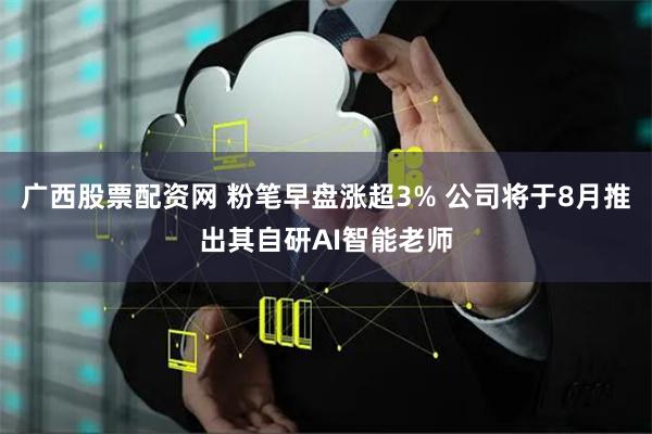 广西股票配资网 粉笔早盘涨超3% 公司将于8月推出其自研AI智能老师