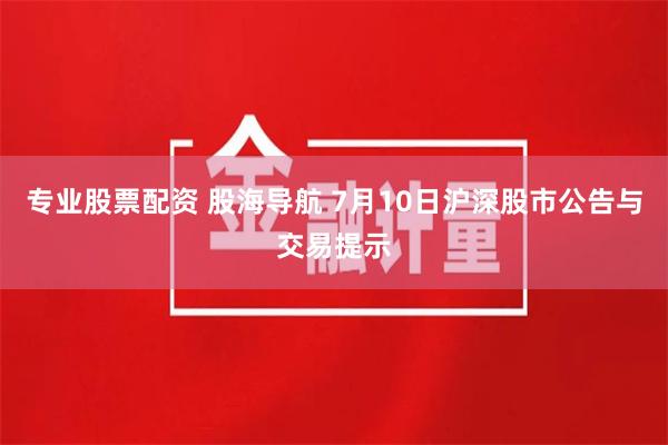 专业股票配资 股海导航 7月10日沪深股市公告与交易提示