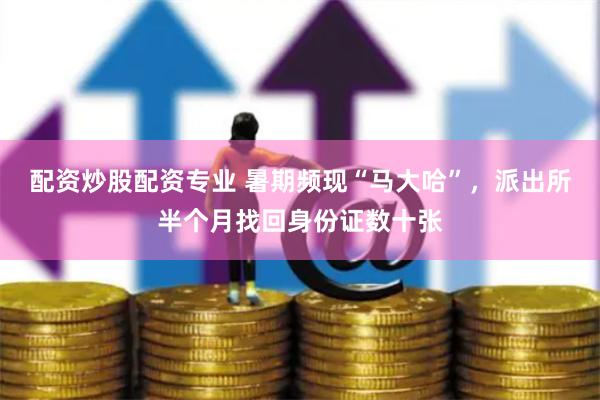 配资炒股配资专业 暑期频现“马大哈”，派出所半个月找回身份证数十张