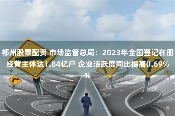 郴州股票配资 市场监管总局：2023年全国登记在册经营主体达1.84亿户 企业活跃度同比提高0.69%