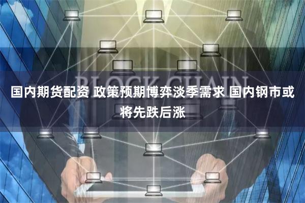 国内期货配资 政策预期博弈淡季需求 国内钢市或将先跌后涨