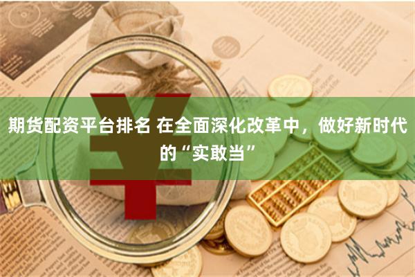 期货配资平台排名 在全面深化改革中，做好新时代的“实敢当”