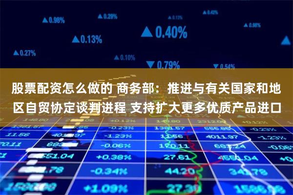 股票配资怎么做的 商务部：推进与有关国家和地区自贸协定谈判进程 支持扩大更多优质产品进口