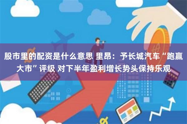 股市里的配资是什么意思 里昂：予长城汽车“跑赢大市”评级 对下半年盈利增长势头保持乐观