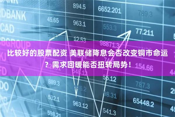 比较好的股票配资 美联储降息会否改变铜市命运？需求回暖能否扭转局势！