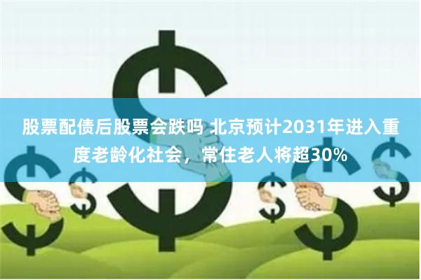 股票配债后股票会跌吗 北京预计2031年进入重度老龄化社会，常住老人将超30%