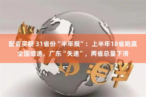 配资买股 31省份“半年报”：上半年18省跑赢全国增速，广东“失速”，两省总量下滑