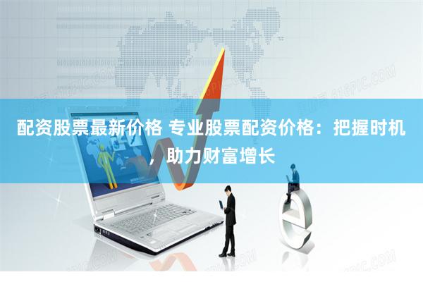 配资股票最新价格 专业股票配资价格：把握时机，助力财富增长