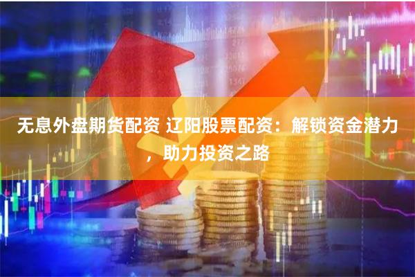 无息外盘期货配资 辽阳股票配资：解锁资金潜力，助力投资之路
