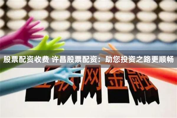 股票配资收费 许昌股票配资：助您投资之路更顺畅
