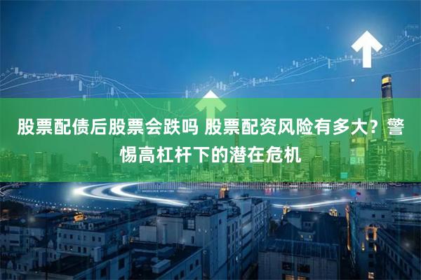 股票配债后股票会跌吗 股票配资风险有多大？警惕高杠杆下的潜在危机