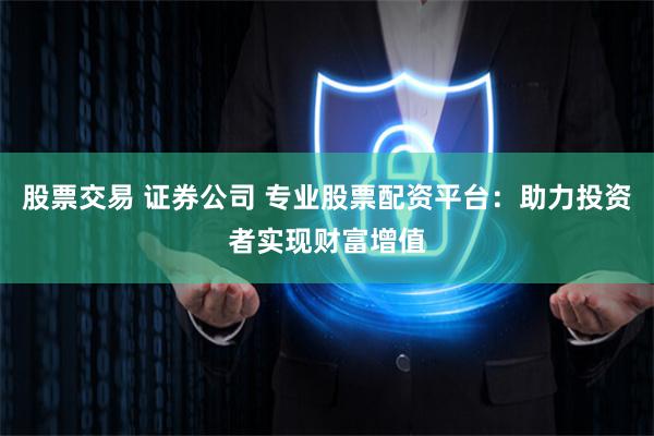 股票交易 证券公司 专业股票配资平台：助力投资者实现财富增值