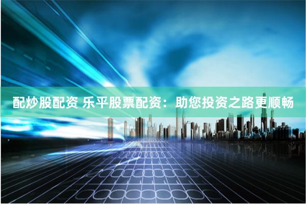 配炒股配资 乐平股票配资：助您投资之路更顺畅