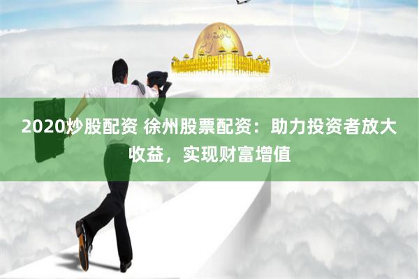 2020炒股配资 徐州股票配资：助力投资者放大收益，实现财富