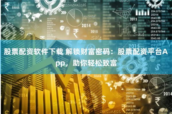 股票配资软件下载 解锁财富密码：股票配资平台App，助你轻松