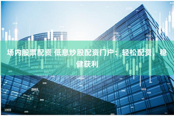 场内股票配资 低息炒股配资门户：轻松配资，稳健获利