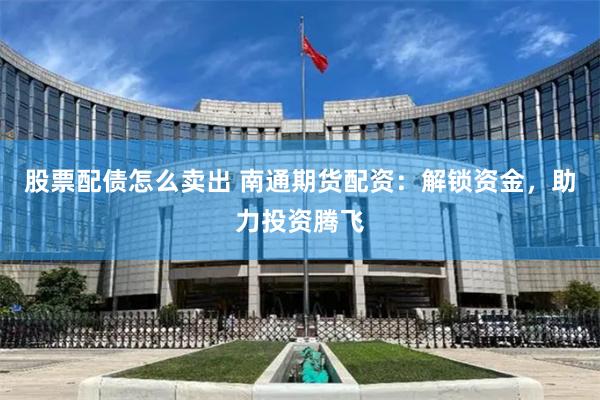 股票配债怎么卖出 南通期货配资：解锁资金，助力投资腾飞