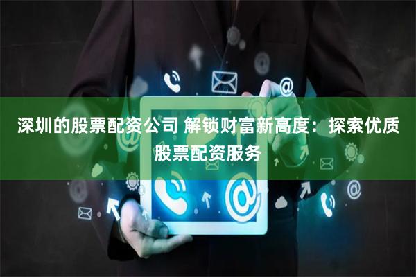深圳的股票配资公司 解锁财富新高度：探索优质股票配资服务