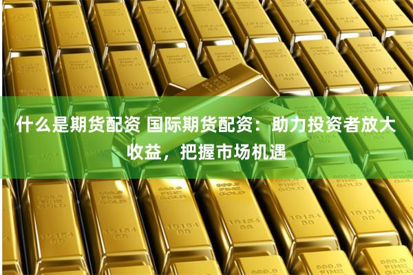 什么是期货配资 国际期货配资：助力投资者放大收益，把握市场机