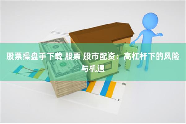 股票操盘手下载 股票 股市配资：高杠杆下的风险与机遇