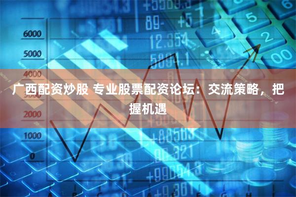广西配资炒股 专业股票配资论坛：交流策略，把握机遇