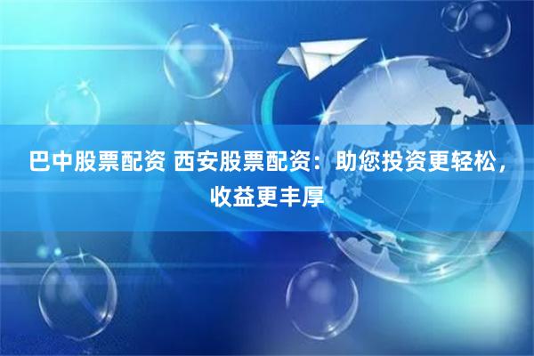 巴中股票配资 西安股票配资：助您投资更轻松，收益更丰厚