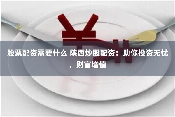 股票配资需要什么 陕西炒股配资：助你投资无忧，财富增值
