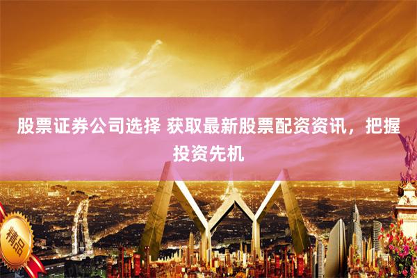 股票证券公司选择 获取最新股票配资资讯，把握投资先机