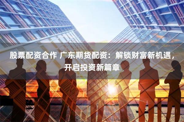 股票配资合作 广东期货配资：解锁财富新机遇，开启投资新篇章